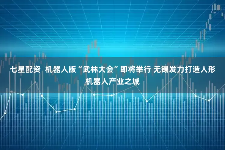 七星配资  机器人版“武林大会”即将举行 无锡发力打造人形机器人产业之城