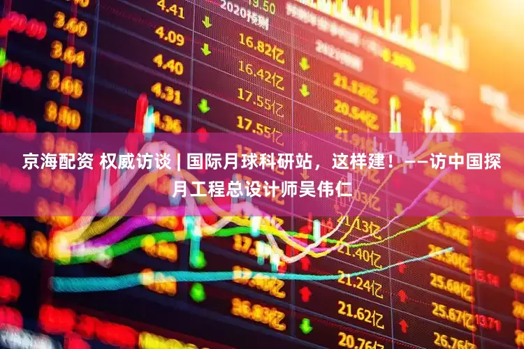 京海配资 权威访谈 | 国际月球科研站，这样建！——访中国探月工程总设计师吴伟仁