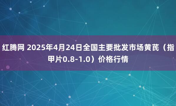 红腾网 2025年4月24日全国主要批发市场黄芪（指甲片0.8-1.0）价格行情