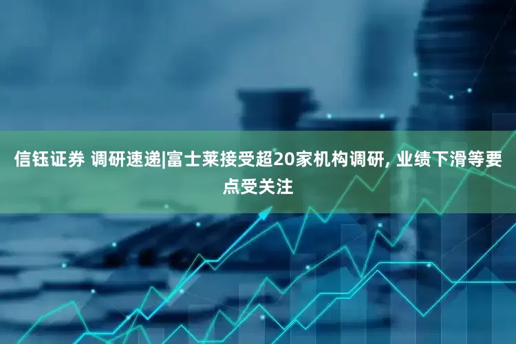 信钰证券 调研速递|富士莱接受超20家机构调研, 业绩下滑等要点受关注
