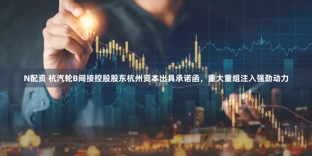 N配资 杭汽轮B间接控股股东杭州资本出具承诺函，重大重组注入强劲动力