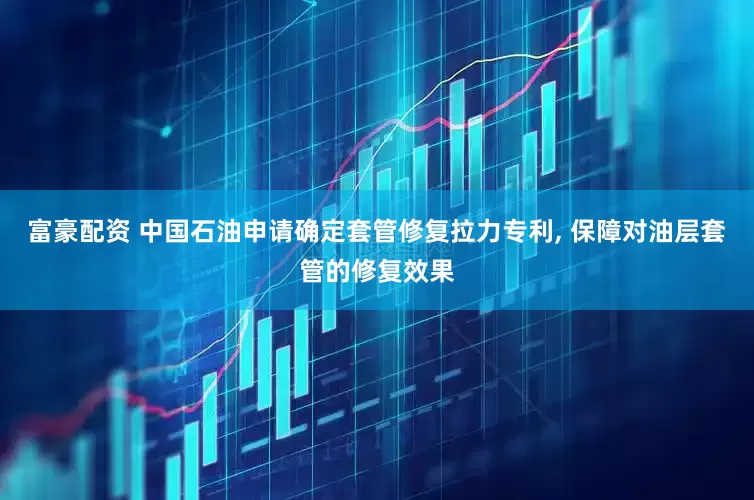 富豪配资 中国石油申请确定套管修复拉力专利, 保障对油层套管的修复效果