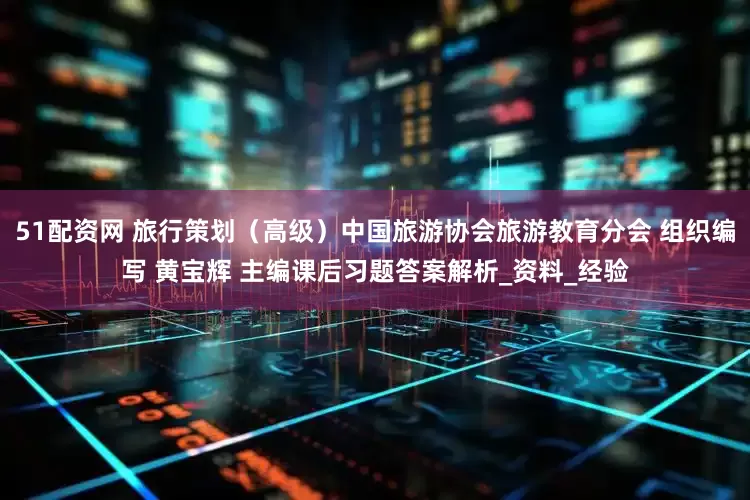 51配资网 旅行策划（高级）中国旅游协会旅游教育分会 组织编写 黄宝辉 主编课后习题答案解析_资料_经验