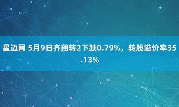 星迈网 5月9日齐翔转2下跌0.79%，转股溢价率35.13%