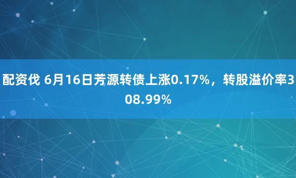 配资伐 6月16日芳源转债上涨0.17%,转股溢价率308.99%