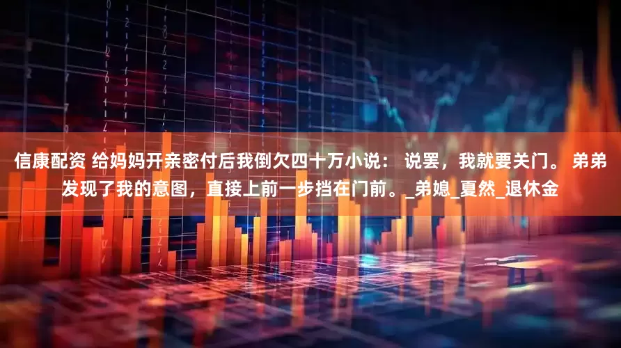 信康配资 给妈妈开亲密付后我倒欠四十万小说： 说罢，我就要关门。 弟弟发现了我的意图，直接上前一步挡在门前。_弟媳_夏然_退休金