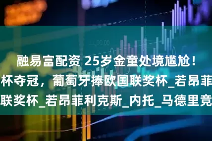 融易富配资 25岁金童处境尴尬!缺席切尔西世俱杯夺冠,葡萄牙捧欧国联奖杯_若昂菲利克斯_内托_马德里竞技