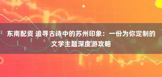 东南配资 追寻古诗中的苏州印象：一份为你定制的文学主题深度游攻略