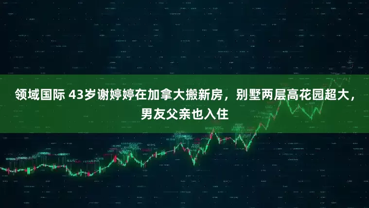 领域国际 43岁谢婷婷在加拿大搬新房，别墅两层高花园超大，男友父亲也入住