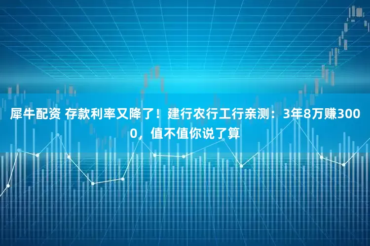 犀牛配资 存款利率又降了！建行农行工行亲测：3年8万赚3000，值不值你说了算